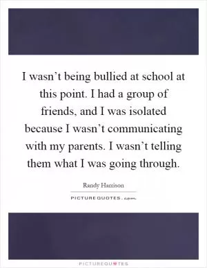 I wasn’t being bullied at school at this point. I had a group of friends, and I was isolated because I wasn’t communicating with my parents. I wasn’t telling them what I was going through Picture Quote #1