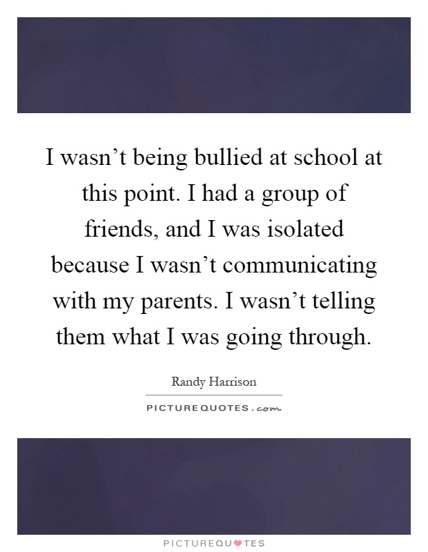 I wasn't being bullied at school at this point. I had a group of friends, and I was isolated because I wasn't communicating with my parents. I wasn't telling them what I was going through Picture Quote #1
