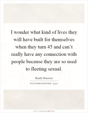 I wonder what kind of lives they will have built for themselves when they turn 45 and can’t really have any connection with people because they are so used to fleeting sexual Picture Quote #1