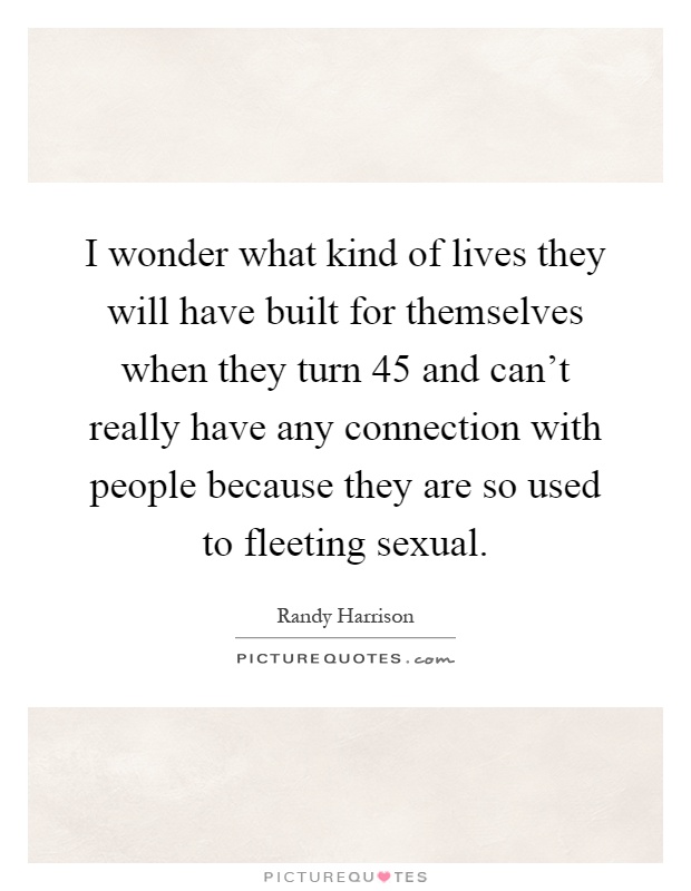 I wonder what kind of lives they will have built for themselves when they turn 45 and can't really have any connection with people because they are so used to fleeting sexual Picture Quote #1