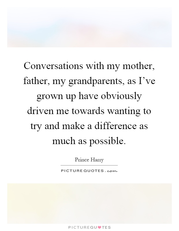 Conversations with my mother, father, my grandparents, as I've grown up have obviously driven me towards wanting to try and make a difference as much as possible Picture Quote #1