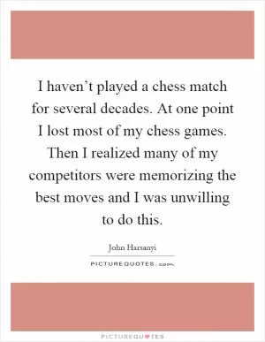 I haven’t played a chess match for several decades. At one point I lost most of my chess games. Then I realized many of my competitors were memorizing the best moves and I was unwilling to do this Picture Quote #1