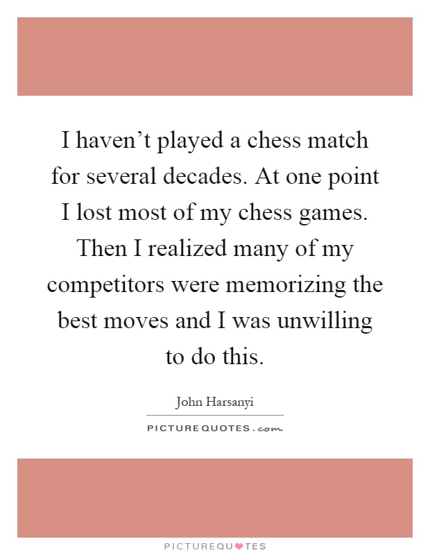 I haven't played a chess match for several decades. At one point I lost most of my chess games. Then I realized many of my competitors were memorizing the best moves and I was unwilling to do this Picture Quote #1