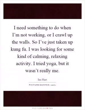 I need something to do when I’m not working, or I crawl up the walls. So I’ve just taken up kung fu. I was looking for some kind of calming, relaxing activity. I tried yoga, but it wasn’t really me Picture Quote #1