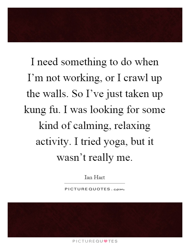I need something to do when I'm not working, or I crawl up the walls. So I've just taken up kung fu. I was looking for some kind of calming, relaxing activity. I tried yoga, but it wasn't really me Picture Quote #1