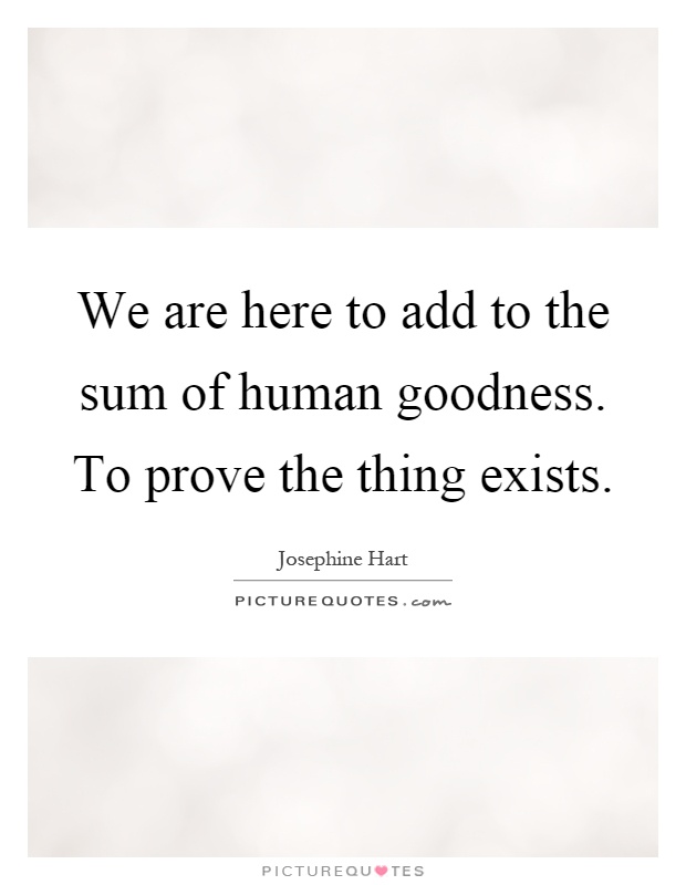 We are here to add to the sum of human goodness. To prove the thing exists Picture Quote #1