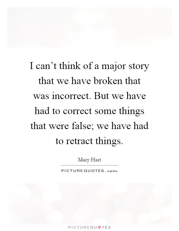 I can't think of a major story that we have broken that was incorrect. But we have had to correct some things that were false; we have had to retract things Picture Quote #1