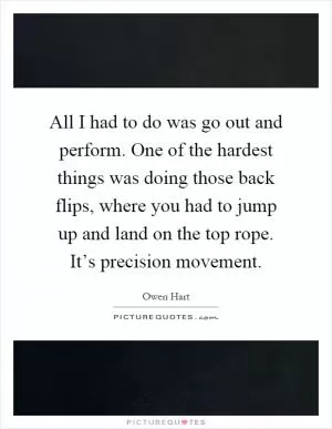 All I had to do was go out and perform. One of the hardest things was doing those back flips, where you had to jump up and land on the top rope. It’s precision movement Picture Quote #1