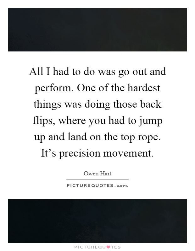 All I had to do was go out and perform. One of the hardest things was doing those back flips, where you had to jump up and land on the top rope. It's precision movement Picture Quote #1