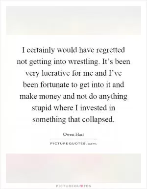 I certainly would have regretted not getting into wrestling. It’s been very lucrative for me and I’ve been fortunate to get into it and make money and not do anything stupid where I invested in something that collapsed Picture Quote #1