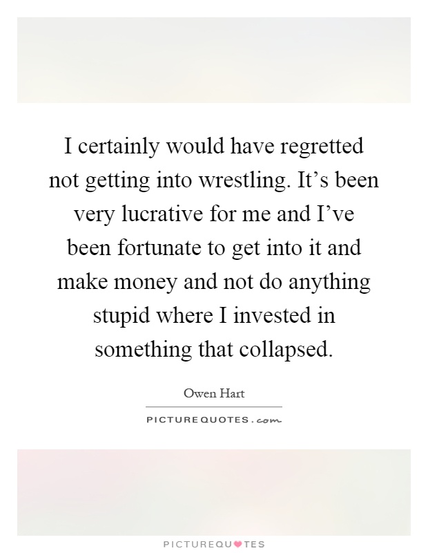 I certainly would have regretted not getting into wrestling. It's been very lucrative for me and I've been fortunate to get into it and make money and not do anything stupid where I invested in something that collapsed Picture Quote #1