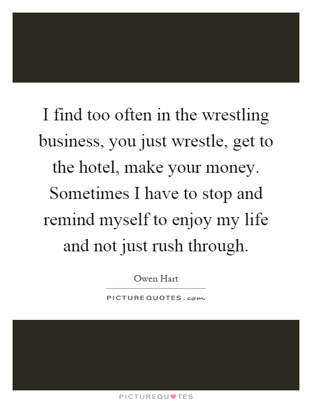 I find too often in the wrestling business, you just wrestle, get to the hotel, make your money. Sometimes I have to stop and remind myself to enjoy my life and not just rush through Picture Quote #1