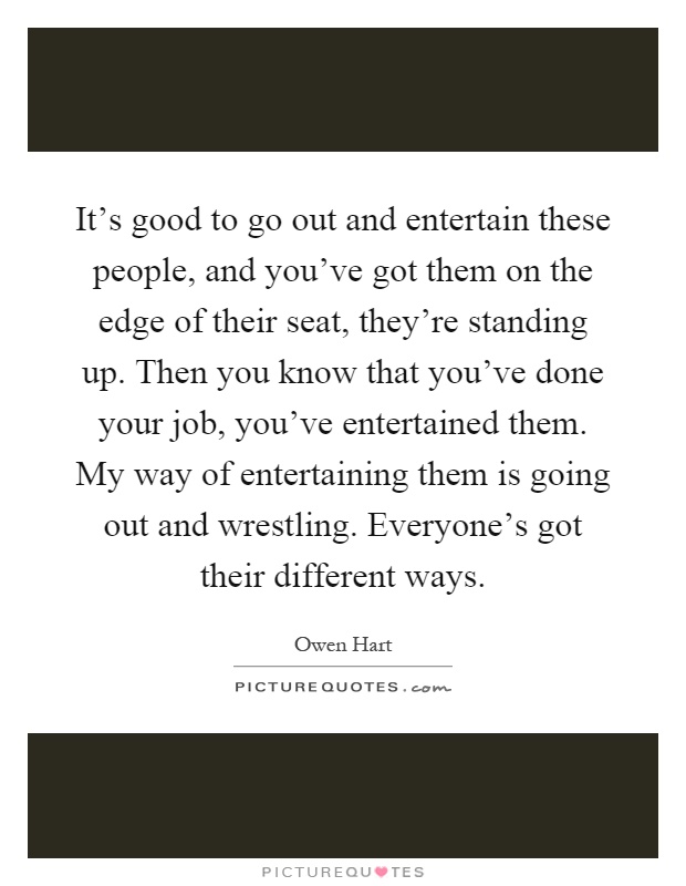 It's good to go out and entertain these people, and you've got them on the edge of their seat, they're standing up. Then you know that you've done your job, you've entertained them. My way of entertaining them is going out and wrestling. Everyone's got their different ways Picture Quote #1