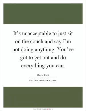 It’s unacceptable to just sit on the couch and say I’m not doing anything. You’ve got to get out and do everything you can Picture Quote #1