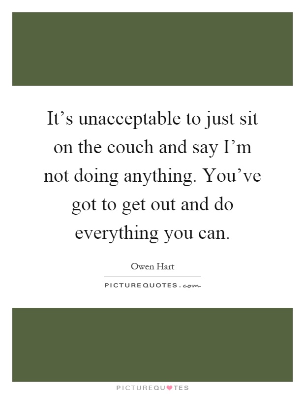 It's unacceptable to just sit on the couch and say I'm not doing anything. You've got to get out and do everything you can Picture Quote #1