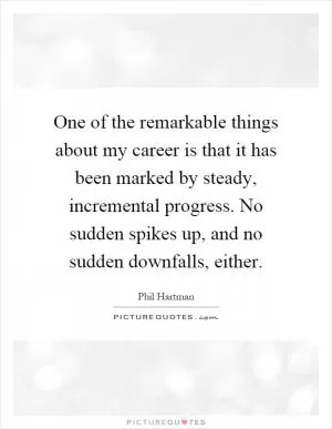 One of the remarkable things about my career is that it has been marked by steady, incremental progress. No sudden spikes up, and no sudden downfalls, either Picture Quote #1