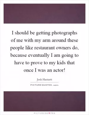 I should be getting photographs of me with my arm around these people like restaurant owners do, because eventually I am going to have to prove to my kids that once I was an actor! Picture Quote #1