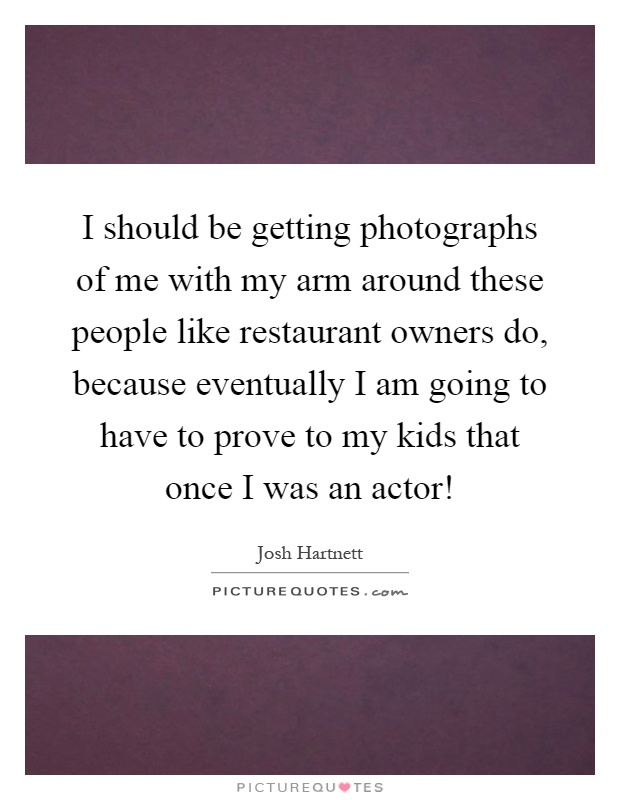 I should be getting photographs of me with my arm around these people like restaurant owners do, because eventually I am going to have to prove to my kids that once I was an actor! Picture Quote #1