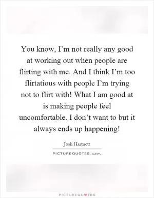 You know, I’m not really any good at working out when people are flirting with me. And I think I’m too flirtatious with people I’m trying not to flirt with! What I am good at is making people feel uncomfortable. I don’t want to but it always ends up happening! Picture Quote #1