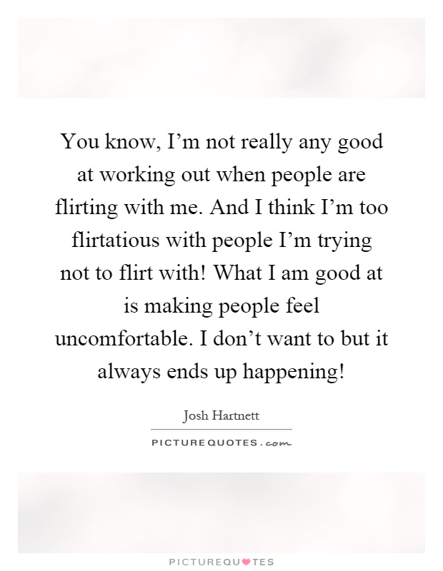 You know, I'm not really any good at working out when people are flirting with me. And I think I'm too flirtatious with people I'm trying not to flirt with! What I am good at is making people feel uncomfortable. I don't want to but it always ends up happening! Picture Quote #1