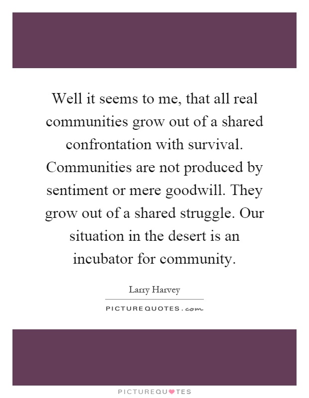 Well it seems to me, that all real communities grow out of a shared confrontation with survival. Communities are not produced by sentiment or mere goodwill. They grow out of a shared struggle. Our situation in the desert is an incubator for community Picture Quote #1