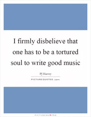 I firmly disbelieve that one has to be a tortured soul to write good music Picture Quote #1