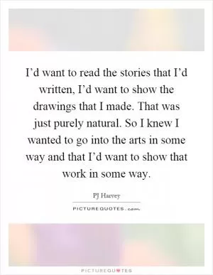 I’d want to read the stories that I’d written, I’d want to show the drawings that I made. That was just purely natural. So I knew I wanted to go into the arts in some way and that I’d want to show that work in some way Picture Quote #1