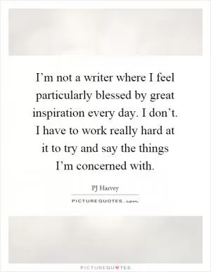 I’m not a writer where I feel particularly blessed by great inspiration every day. I don’t. I have to work really hard at it to try and say the things I’m concerned with Picture Quote #1