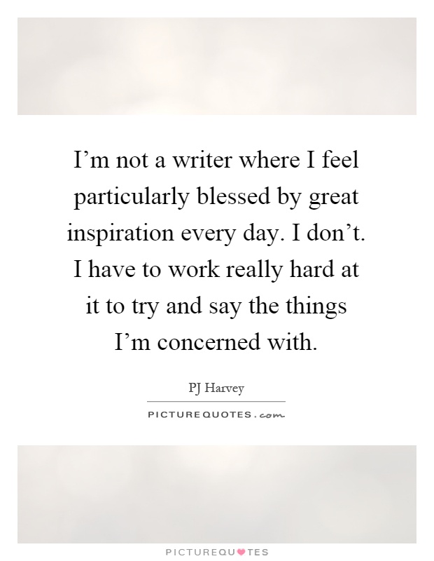 I'm not a writer where I feel particularly blessed by great inspiration every day. I don't. I have to work really hard at it to try and say the things I'm concerned with Picture Quote #1
