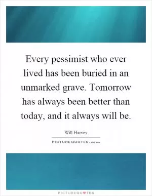 Every pessimist who ever lived has been buried in an unmarked grave. Tomorrow has always been better than today, and it always will be Picture Quote #1