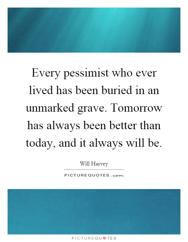 Every pessimist who ever lived has been buried in an unmarked grave. Tomorrow has always been better than today, and it always will be Picture Quote #1