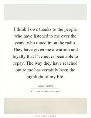 I think I owe thanks to the people who have listened to me over the years, who tuned in on the radio. They have given me a warmth and loyalty that I’ve never been able to repay. The way they have reached out to me has certainly been the highlight of my life Picture Quote #1
