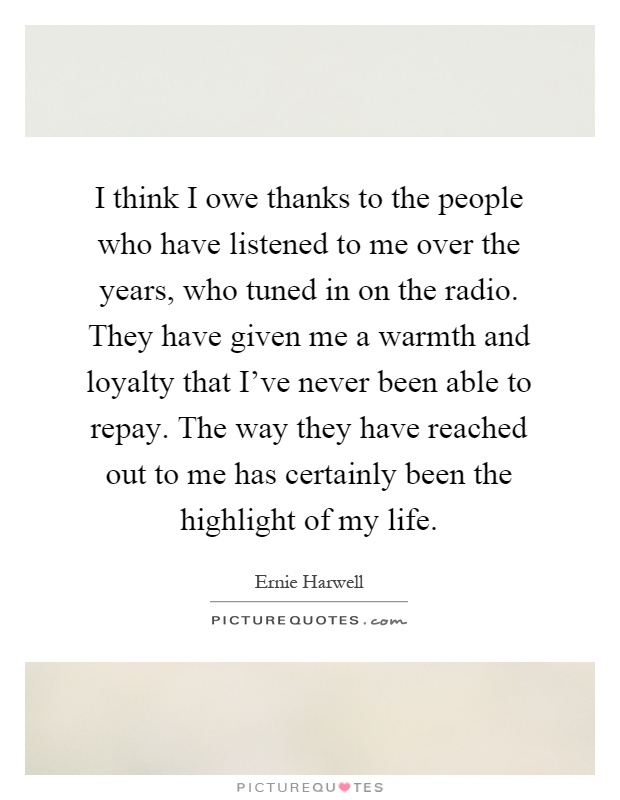 I think I owe thanks to the people who have listened to me over the years, who tuned in on the radio. They have given me a warmth and loyalty that I've never been able to repay. The way they have reached out to me has certainly been the highlight of my life Picture Quote #1