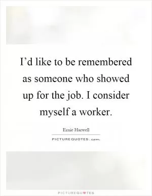 I’d like to be remembered as someone who showed up for the job. I consider myself a worker Picture Quote #1