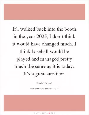 If I walked back into the booth in the year 2025, I don’t think it would have changed much. I think baseball would be played and managed pretty much the same as it is today. It’s a great survivor Picture Quote #1