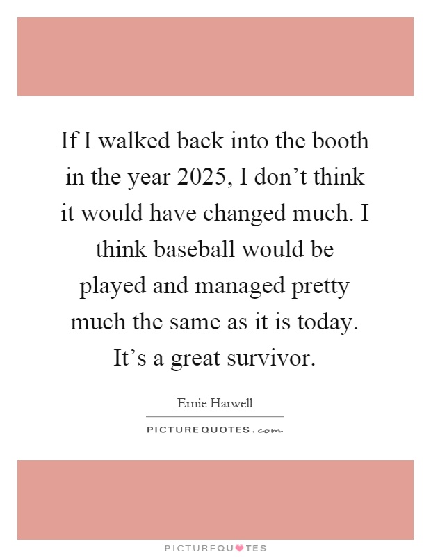 If I walked back into the booth in the year 2025, I don't think it would have changed much. I think baseball would be played and managed pretty much the same as it is today. It's a great survivor Picture Quote #1