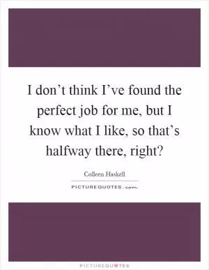 I don’t think I’ve found the perfect job for me, but I know what I like, so that’s halfway there, right? Picture Quote #1