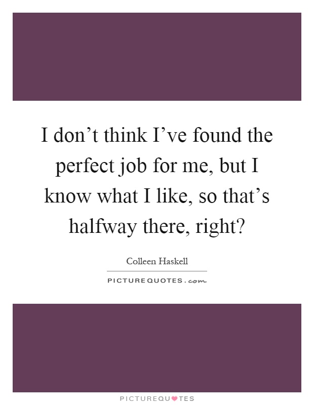 I don't think I've found the perfect job for me, but I know what I like, so that's halfway there, right? Picture Quote #1