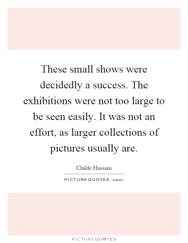 These small shows were decidedly a success. The exhibitions were not too large to be seen easily. It was not an effort, as larger collections of pictures usually are Picture Quote #1