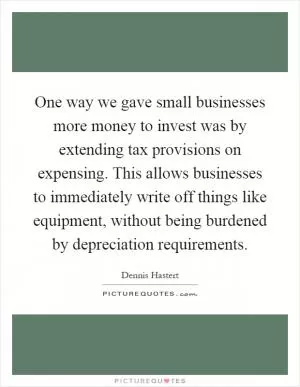 One way we gave small businesses more money to invest was by extending tax provisions on expensing. This allows businesses to immediately write off things like equipment, without being burdened by depreciation requirements Picture Quote #1