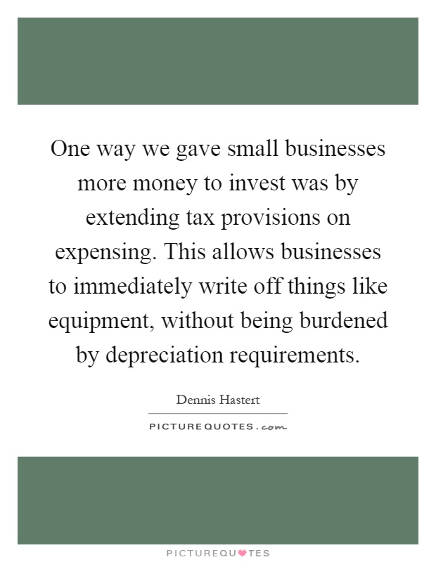 One way we gave small businesses more money to invest was by extending tax provisions on expensing. This allows businesses to immediately write off things like equipment, without being burdened by depreciation requirements Picture Quote #1