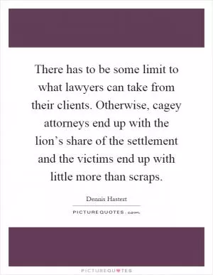 There has to be some limit to what lawyers can take from their clients. Otherwise, cagey attorneys end up with the lion’s share of the settlement and the victims end up with little more than scraps Picture Quote #1