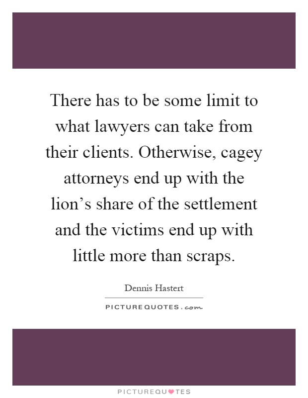 There has to be some limit to what lawyers can take from their clients. Otherwise, cagey attorneys end up with the lion's share of the settlement and the victims end up with little more than scraps Picture Quote #1