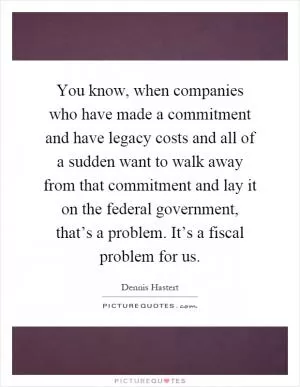 You know, when companies who have made a commitment and have legacy costs and all of a sudden want to walk away from that commitment and lay it on the federal government, that’s a problem. It’s a fiscal problem for us Picture Quote #1