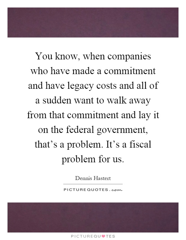 You know, when companies who have made a commitment and have legacy costs and all of a sudden want to walk away from that commitment and lay it on the federal government, that's a problem. It's a fiscal problem for us Picture Quote #1