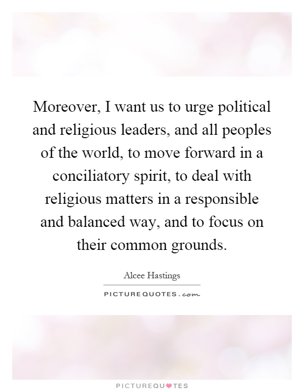 Moreover, I want us to urge political and religious leaders, and all peoples of the world, to move forward in a conciliatory spirit, to deal with religious matters in a responsible and balanced way, and to focus on their common grounds Picture Quote #1