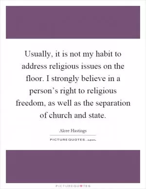 Usually, it is not my habit to address religious issues on the floor. I strongly believe in a person’s right to religious freedom, as well as the separation of church and state Picture Quote #1