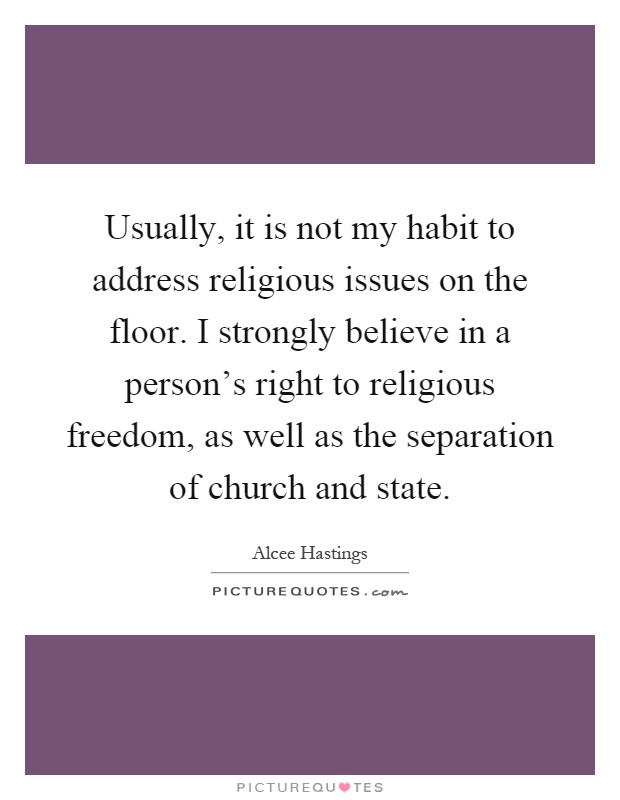 Usually, it is not my habit to address religious issues on the floor. I strongly believe in a person's right to religious freedom, as well as the separation of church and state Picture Quote #1