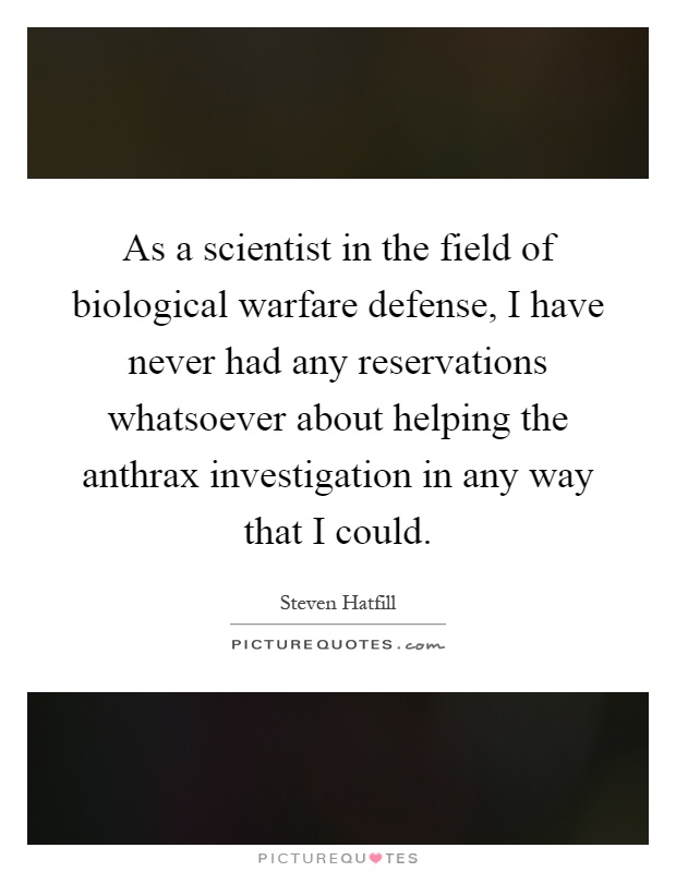 As a scientist in the field of biological warfare defense, I have never had any reservations whatsoever about helping the anthrax investigation in any way that I could Picture Quote #1