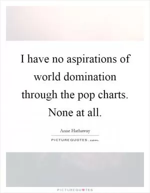 I have no aspirations of world domination through the pop charts. None at all Picture Quote #1